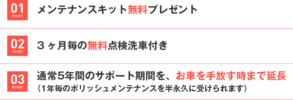 01.本施工時と毎年のポリッシュメンテナンス時
ホイールコーティングを無料サービス
02.メンテナンスキット無料プレゼント
03.3ヶ月毎の無料点検洗車付き
04.通常5年間のサポート期間を、お車を手放す時まで延長
（1年毎のポリッシュメンテナンスを半永久に受けられます）